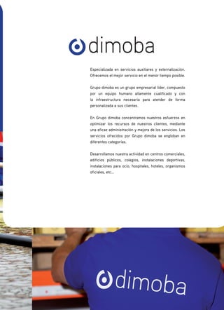 Especializada en servicios auxiliares y externalización.
Ofrecemos el mejor servicio en el menor tiempo posible.
Grupo dimoba es un grupo empresarial líder, compuesto
por un equipo humano altamente cualificado y con
la infraestructura necesaria para atender de forma
personalizada a sus clientes.
En Grupo dimoba concentramos nuestros esfuerzos en
optimizar los recursos de nuestros clientes, mediante
una eficaz administración y mejora de los servicios. Los
servicios ofrecidos por Grupo dimoba se engloban en
diferentes categorías.
Desarrollamos nuestra actividad en centros comerciales,
edificios públicos, colegios, instalaciones deportivas,
instalaciones para ocio, hospitales, hoteles, organismos
oficiales, etc…
dimoba
 