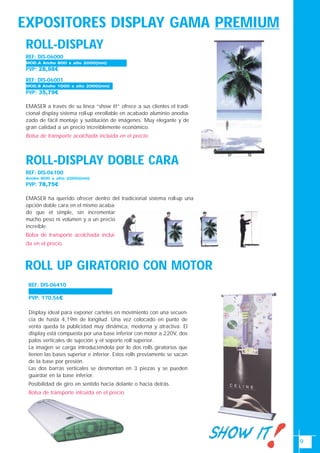 9
EXPOSITORES DISPLAY GAMA PREMIUM
ROLL-DISPLAY
PVP: 28,98€
REF: DIS-06001
PVP: 35,79€
EMASER a través de su línea “show it!” ofrece a sus clientes el tradi-
cional display sistema roll-up enrollable en acabado aluminio anodia-
zado de fácil montaje y sustitución de imágenes. Muy elegante y de
gran calidad a un precio increíblemente económico.
Bolsa de transporte acolchada incluida en el precio.
ROLL-DISPLAY DOBLE CARA
REF: DIS-06100
Ancho 800 x alto 2000(mm)
PVP: 78,75€
EMASER ha querido ofrecer dentro del tradicional sistema roll-up una
opción doble cara en el mismo acaba-
do que el simple, sin incrementar
mucho peso ni volumen y a un precio
increíble.
Bolsa de transporte acolchada inclui-
da en el precio.
MOD.B Ancho 1000 x alto 2000(mm)
REF: DIS-06000
MOD.A Ancho 800 x alto 2000(mm)
REF: DIS-06410
Ancho 850 x alto 4150(mm)
PVP: 170,56€
Display ideal para exponer carteles en movimiento con una secuen-
cia de hasta 4,19m de longitud. Una vez colocado en punto de
venta queda la publicidad muy dinámica, moderna y atractiva. El
display está compuesta por una base inferior con motor a 220V, dos
palos verticales de sujeción y el soporte roll superior.
La imagen se carga introduciéndola por lo dos rolls giratorios que
tienen las bases superior e inferior. Estos rolls previamente se sacan
de la base por presión.
Las dos barras verticales se desmontan en 3 piezas y se pueden
guardar en la base inferior.
Posibilidad de giro en sentido hacia delante o hacia detrás.
Bolsa de transporte inlcuida en el precio.
ROLL UP GIRATORIO CON MOTOR
 