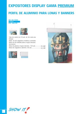 13
PERFIL DE ALUMINIO PARA LONAS Y BANNERS
REF: DIS-10000
PVP: 288,27€
Tubo de cartón con 10 uds. de 3m cada una.
Incluye:
Bolsa de 60 colgadores metálicos cromados.
Bolsa de 60 embellecedores negros laterales.
Accesorios:
Bolsa de plásticos negros laterales, 120 uds
Bolsa de colgadores aluminio, 60 uds
Ancho 700-1000 x alto 2700(mm)3 metros
35,46€
32,24€
EXPOSITORES DISPLAY GAMA PREMIUM
 