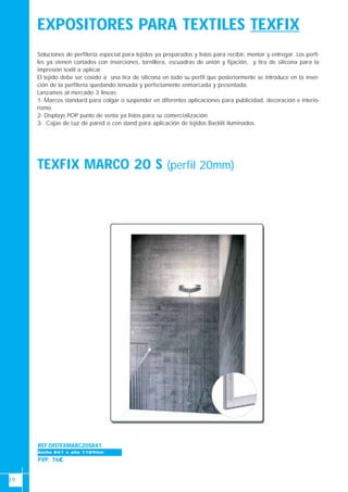 19
EXPOSITORES PARA TEXTILES TEXFIX
TEXFIX MARCO 20 S (perfil 20mm)
Soluciones de perfilería especial para tejidos ya preparados y listos para recibir, montar y entregar. Los perfi-
les ya vienen cortados con inserciones, tornillera, escuadras de unión y fijación, y tira de silicona para la
impresión textil a aplicar.
El tejido debe ser cosido a una tira de silicona en todo su perfil que posteriormente se introduce en la inser-
ción de la perfilería quedando tensada y perfectamente enmarcada y presentada.
Lanzamos al mercado 3 lineas:
1- Marcos standard para colgar o suspender en diferentes aplicaciones para publicidad, decoración e interio-
rismo.
2- Displays POP punto de venta ya listos para su comercialización
3- Cajas de Luz de pared o con stand para aplicación de tejidos Backlit iluminados.
REF:DISTEXMARC20S841
PVP: 76€
Ancho 700-1000Ancho 841 x alto 1189mm
 
