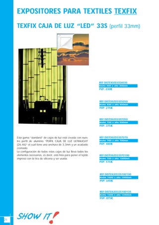 21
EXPOSITORES PARA TEXTILES TEXFIX
TEXFIX CAJA DE LUZ “LED” 33S (perfil 33mm)
REF:DISTEXLED33S4030
PVP: 230€
Ancho 700-1000Ancho 400 x alto 300mm
REF:DISTEXLED33S5050
PVP: 275€
Ancho 700-1000Ancho 500 x alto 500mm
REF:DISTEXLED33S7050
PVP: 375€
Ancho 700-1000Ancho 700 x alto 500mm
REF:DISTEXLED33S7070
PVP: 480€
Ancho 700-1000Ancho 700 x alto 700mm
REF:DISTEXLED33S70100
PVP: 575€
Ancho 700-1000Ancho 700 x alto 1000mm
REF:DISTEXLED33S100100
PVP: 640€
Ancho 700-1000Ancho 1000 x alto 1000mm
REF:DISTEXLED33S100135
PVP: 875€
Ancho 700-1000Ancho 1000 x alto 1350mm
Esta gama “standard” de cajas de luz está creada con nues-
tro perfil de aluminio “PERFIL CAJA DE LUZ ULTRALIGHT
(26.46)“ el cual tiene una anchura de 3,3mm y un acabado
cromado.
La configuración de todas estas cajas de luz lleva todos los
elementos necesarios, es decir, está lista para poner el tejido
impreso con la tira de silicona y ser usada.
 