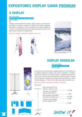 6
PVP: 15,01€
SD
X DISPLAY
Display en X tremendamente estable, rígido y liegero con colocación
de imagen con olletes. Incorpora un sistema de montaje y plegado
automático e inmediato. el más económico y de mayor calidad de
su clase. Este sistema permite que la impresión quede colocada con
alta tensión evitando las ondulaciones.
Bolsa de transporte acolchada incluida en el precio.
IMAGEN CONTINUA GRAN FORMATO
BASE SENCILLA UNION MODULARDOBLE CARA
BASE DOBLE
REF: DIS-01000
DISPLAY MODULAR
REF: DIS-03000
PVP: 46,64€
Es uno de los más tradicionales displays dentro de nuestra gama, Es
un display totalmente modular que permite adaptarlo a cualquier
tamaño de impresión en anchura y altura; compuesto por base cru-
zada, barra vertical, barras horizontales y clips de sujeción. Opción
de unir diferentes displays para impresiones panorámicas y utiliza-
ción del display a 2 caras con los clips opcionales de doble cara.
Bolsa de transporte acolchada incluida en el precio.
Accesorios:
Barra horizontal de 2m
adhesiva 3M para corte
Conector entre displays
(barras horizontales)
Base plegable twin(doble)
Clip para uso doble cara
Conector entre displays,
permite ángulo de 90º.
10,20€
1,38€
85,95€
6,40€
8,38€
Ancho 900 x alto 2000(mm)
Ancho 800-1000 x alto 1800-2000(mm)
EXPOSITORES DISPLAY GAMA PREMIUM
 