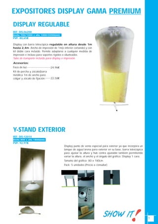 7
EXPOSITORES DISPLAY GAMA PREMIUM
Y-STAND EXTERIOR
Display punto de venta especial para exterior ya que incorpora un
tanque de agua/arena para exterior en su base, barra telescópica
para ajustar la altura y hub centra ajustable también permitiendo
variar la altura, el ancho y el ángulo del gráfico. Display 1 cara.
Tamaño del gráfico: 80 x 180cm.
Pack: 5 unidades.(Precio a consultar)
REF: DIS-12014
PVP: 92,97€
Ancho 800 x alto 1800(mm)
DISPLAY REGULABLE
REF: DIS-06200
PVP: 80,65€
Display con barra telescópica regulable en altura desde 1m
hasta 2,4m. Ancho de impresión de 1m(o inferior cortando) y con
kit doble cara incluido. Permite adaptarse a cualquier medida de
impresión e incluso para soportes rígidos o silueteados.
Tubo de transporte incluido para display e impresión.
Accesorios:
Foco de luz
Kit de percha y zócalo(barra
metálica 1m de ancho para
colgar y zócalo de fijación.
24,96€
22,58€
Ancho 700/1000 x alto 1000/2350(mm)
 