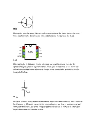 UJT
El transistor uniunión es un tipo de transistor que contiene dos zonas semiconductoras.
Tiene tres terminales denominados emisor (E), base uno (B_1) y base dos (B_2).
555
El temporizador IC 555 es un circuito integrado que se utiliza en una variedad de
aplicaciones y se aplica en la generación de pulsos y de oscilaciones. El 555 puede ser
utilizado para proporcionar retardos de tiempo, como un oscilador, y como un circuito
integrado flip-flop.
Triac
Un TRIAC o Triodo para Corriente Alterna es un dispositivo semiconductor, de la familia de
los tiristores. La diferencia con un tiristor convencional es que éste es unidireccional y el
TRIAC es bidireccional. De forma coloquial podría decirse que el TRIAC es un interruptor
capaz de conmutar la corriente alterna.
 