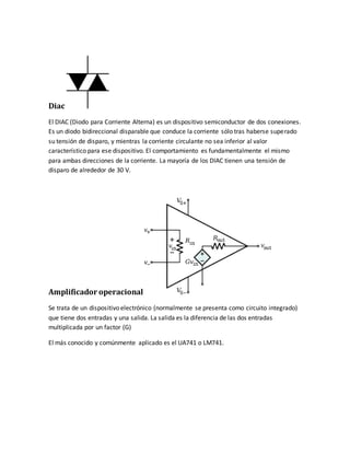 Diac
El DIAC (Diodo para Corriente Alterna) es un dispositivo semiconductor de dos conexiones.
Es un diodo bidireccional disparable que conduce la corriente sólo tras haberse superado
su tensión de disparo, y mientras la corriente circulante no sea inferior al valor
característico para ese dispositivo. El comportamiento es fundamentalmente el mismo
para ambas direcciones de la corriente. La mayoría de los DIAC tienen una tensión de
disparo de alrededor de 30 V.
Amplificador operacional
Se trata de un dispositivo electrónico (normalmente se presenta como circuito integrado)
que tiene dos entradas y una salida. La salida es la diferencia de las dos entradas
multiplicada por un factor (G)
El más conocido y comúnmente aplicado es el UA741 o LM741.
 