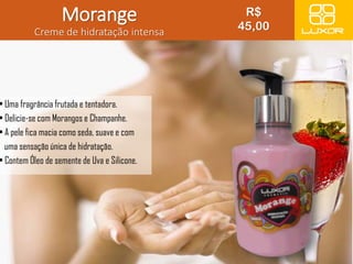 Morange 
Creme de hidratação intensa 
• Uma fragrância frutada e tentadora. 
• Delicie-se com Morangos e Champanhe. 
• A pele fica macia como seda, suave e com 
uma sensação única de hidratação. 
• Contem Óleo de semente de Uva e Silicone. 
R$ 
45,00 
 
