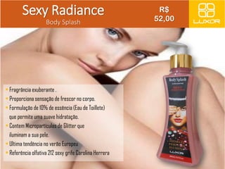 Sexy Radiance 
Body Splash 
• Fragrância exuberante . 
• Proporciona sensação de frescor no corpo. 
• Formulação de 10% de essência (Eau de Toillete) 
que permite uma suave hidratação. 
• Contem Micropartículas de Glitter que 
iluminam a sua pele. 
• Ultima tendência no verão Europeu 
• Referência olfativa 212 sexy grife Carolina Herrera 
R$ 
52,00 
 