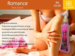 Romance 
Body Splash 
• Fragrância exuberante . 
• Proporciona sensação de frescor no corpo. 
• Formulação de 10% de essência (Eau de Toillete) 
que permite uma suave hidratação. 
• Contem Micropartículas de Glitter que 
iluminam a sua pele. 
• Ultima tendência no verão Europeu 
• Referência olfativa Amor Amor da Grife Cacharel 
R$ 
52,00 
 