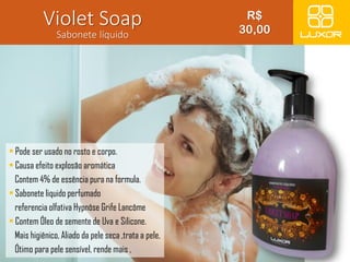 Violet Soap 
Sabonete líquido 
• Pode ser usado no rosto e corpo. 
• Causa efeito explosão aromática 
Contem 4% de essência pura na formula. 
• Sabonete liquido perfumado 
referencia olfativa Hypnôse Grife Lancôme 
• Contem Óleo de semente de Uva e Silicone. 
Mais higiênico, Aliado da pele seca ,trata a pele, 
Ótimo para pele sensível, rende mais , 
R$ 
30,00 
 