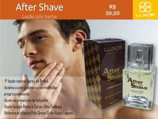 After Shave 
Loção pós barba 
• 1º loção natural spray do Brasil. 
• Acalma a pele e elimina a vermelhidão 
progressivamente. 
• Ajuda na prevenção da foliculite 
• Dupla função Rosto e Corpo (Dêo Colônia) 
Referencia olfativa Polo Grenn Grife Ralph Lauren. 
. 
R$ 
39,00 
 