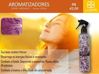 AROMATIZADORES 
SPRAY AROMATIC - Home Office 
Sua base contém Vetiver 
Recarrega as energias físicas e emocionais 
Combate a Estafa, Depressão e ansiedade. Possui efeito 
Afrodisíaco 
Combate a Insônia e dificuldade de concentração 
R$ 
42,00 
 