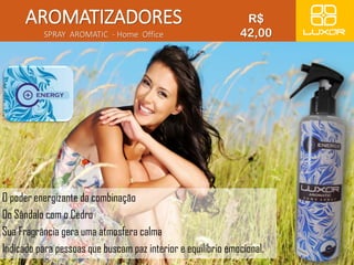 AROMATIZADORES 
SPRAY AROMATIC - Home Office 
R$ 
42,00 
O poder energizante da combinação 
Do Sândalo com o Cedro 
Sua Fragrância gera uma atmosfera calma 
Indicado para pessoas que buscam paz interior e equilíbrio emocional. 
 