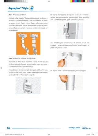 10
Aquapluv®
Style
Passo 7: Instale os condutores.
A linha de calhas Aquapluv®
Style possui dois tipos de condutores: o
retangular e o circular. Para medida e corte dos condutores, em ambos
os casos, a primeira etapa é medir a altura e cortar os segmentos,
conforme a necessidade. Deve-se sempre instalar as conexões com as
pontas voltadas para baixo.A emenda dos condutores é colocada por
simples encaixe:
Passo 8: Detalhe da instalação das braçadeiras.
Recomenda-se utilizar duas braçadeiras a cada 3m de condutor
circular ou retangular. Caso seja necessário, utilize prumo para manter
o condutor na vertical durante a instalação.
A braçadeira para condutor retangular é composta de três partes:base,
parafuso e corpo da braçadeira. Primeiro fixe a base da braçadeira na
parede utilizando parafuso e bucha adequada:
Em seguida, encaixe o corpo da braçadeira no condutor e posicione-a
na base, apertando o parafuso levemente. Após ajustar a distância
entre o condutor e a parede, aperte firmemente o parafuso:
Já a braçadeira para condutor circular é composta por um anel
articulado e um pino de travamento. Primeiro, fixe a braçadeira na
parede com parafuso e bucha.
Em seguida, monte o condutor e trave a braçadeira com o pino.
TG-464-10 CATALOGO DRENAGEM.indd 10TG-464-10 CATALOGO DRENAGEM.indd 10 11/10/10 5:46 PM11/10/10 5:46 PM
 