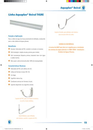 19
Aquapluv®
Beiral
Linha Aquapluv®
Beiral TIGRE
Função e Aplicação
Para a coleta da água da chuva proveniente de telhados, conduzindo
para a rede coletora de águas pluviais.
Benefícios
Duráveis: fabricadas de PVC, resistem à corrosão e à maresia;
Fácil instalação: simples encaixe, prontas para instalar;
Fácil manutenção (dispensa pintura, bastando lavar com água
e sabão neutro);
Não vazam: anéis de borracha dão 100% de estanqueidade.
Características Técnicas
Fabricados de PVC com aditivo anti UV;
Calhas em formato circular, DN 125;
Cor bege;
Superfície interna lisa;
Condutores verticais em formato circular;
Suportes disponíveis nas seguintes versões:
Suporte de PVC: para uso direto na testeira
ou com a haste metálica.
Haste Metálica: para telhados
sem testeira, usando o suporte de PVC.
Suporte Zincado: para telhados sem testeira,
para encaixe direto da calha.
NORMA DE REFERÊNCIA
A norma da ABNT que deve ser seguida para a instalação
de sistemas de águas pluviais é a NBR 10844 - Instalações
Prediais de Águas Pluviais.
TG-464-10 CATALOGO DRENAGEM.indd 19TG-464-10 CATALOGO DRENAGEM.indd 19 11/10/10 5:47 PM11/10/10 5:47 PM
 
