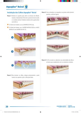 20
Aquapluv®
Beiral
Instalação das Calhas Aquapluv®
Beiral
Passo 1: Parafuse os suportes para calha na estrutura do telhado.
Calcule um desnível de 0,5% entre o ponto de início da calha
e o condutor vertical.A distância máxima entre suportes deve
ser de 60 cm.
Em beiral com testeira: use os SUPORTES DE PVC (A);
Em beiral sem testeira: use o SUPORTE METÁLICO (B) ou a HASTE
METÁLICA com SUPORTE DE PVC (C).
Passo 2: Para encaixar as calhas, coloque primeiramente a parte
traseira nos suportes e gire a calha para baixo.
Passo 3: Fixe as emendas e os esquadros nos pontos onde estiverem
previstos, conforme figuras.
Passo 4: Por fim, encaixe as cabeceiras nas extremidades da calha e
os bocais para acoplamento com os condutores circulares.
TG-464-10 CATALOGO DRENAGEM.indd 20TG-464-10 CATALOGO DRENAGEM.indd 20 11/10/10 5:47 PM11/10/10 5:47 PM
 