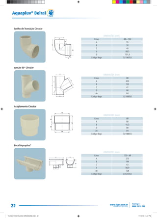 22
Aquapluv®
Beiral
Cotas 88 x 100
A 95
B 50
C 40
d 88,5
D 101,6
Código Bege 32196055
DIMENSÕES (mm)
Cotas 88
A 200
B 123
C 41
D 88
de 84
Código Bege 32188850
DIMENSÕES (mm)
Cotas 88
A 88
B 41,5
D 88
DE 84
Código Bege 32198872
DIMENSÕES (mm)
Cotas 125 x 88
A 270
B 144
C 43
d 88,9
de 128
Código Bege 32029353
DIMENSÕES (mm)
Joelho de Transição Circular
Junção 60º Circular
Acoplamento Circular
Bocal Aquapluv®
TG-464-10 CATALOGO DRENAGEM.indd 22TG-464-10 CATALOGO DRENAGEM.indd 22 11/10/10 5:47 PM11/10/10 5:47 PM
 