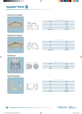 24
Aquapluv®
Beiral
Cotas 125
A 237,5
B 155
D 128
H 101
Código Bege 32138810
DIMENSÕES (mm)
Cotas 125
A 133
B 91
H 92
L 185,5
Código Bege 32188807
DIMENSÕES (mm)
Cotas 88
d 72,72
H 137,72
Código 32196152
DIMENSÕES (mm)
Cotas 125
A 151
B 100,5
C 40
D 128
H 70,5
Código 32238807
DIMENSÕES (mm)
Esquadro Externo Aquapluv®
Esquadro Interno Aquapluv®
Grelha Flexível
Suporte PVC Aquapluv®
TG-464-10 CATALOGO DRENAGEM.indd 24TG-464-10 CATALOGO DRENAGEM.indd 24 11/10/10 5:47 PM11/10/10 5:47 PM
 