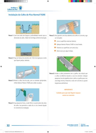 32
Grelhas e
Calhas de Piso
Instalação da Calha de Piso Normal TIGRE
Passo 1: Cave uma vala com largura e profundidade maiores que as
dimensões da calha. Adote 5cm de folga conforme ilustração.
Passo 2: Faça um berço de concreto com 10cm de espessura e evite
que fiquem pedras salientes.
Passo 3: Monte a calha, fora da vala, com as conexões apropriadas.
Utilize Adesivo Plástico TIGRE para soldar as peças.
Passo 4: Faça pequenos furos, a cada 50cm, na parte plana das abas
da calha. Isso permitirá a saída do ar e do cimento líquido
no momento da instalação.
Passo 5: Para garantir uma boa aderência da calha no concreto, siga
as instruções:
Lixe as superfícies externas laterais;
Aplique Adesivo Plástico TIGRE no local lixado;
Pulverize as superfícies com areia seca;
Deixe secar por algum tempo.
Passo 6: Instale a calha juntamente com a grelha. Isto evitará que
a calha se deforme durante a cura do concreto. Coloque
pequenas tiras de papelão entre a calha e a grelha para criar
uma folga mínima. Preencha a vala com concreto ou graute
(argamassa polimérica).
IMPORTANTE
Cuidado para que não fiquem espaços
vazios no concreto.
TG-464-10 CATALOGO DRENAGEM.indd 32TG-464-10 CATALOGO DRENAGEM.indd 32 11/10/10 5:48 PM11/10/10 5:48 PM
 