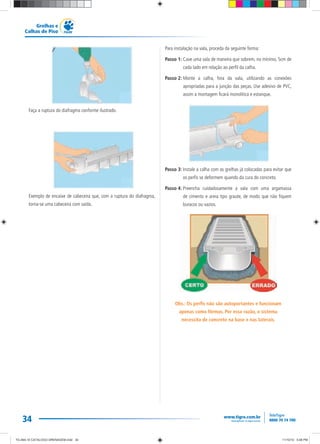 34
Grelhas e
Calhas de Piso
Faça a ruptura do diafragma conforme ilustrado.
Exemplo de encaixe de cabeceira que, com a ruptura do diafragma,
torna-se uma cabeceira com saída.
Para instalação na vala, proceda da seguinte forma:
Passo 1: Cave uma vala de maneira que sobrem, no mínimo, 5cm de
cada lado em relação ao perfil da calha.
Passo 2: Monte a calha, fora da vala, utilizando as conexões
apropriadas para a junção das peças. Use adesivo de PVC,
assim a montagem ficará monolítica e estanque.
Passo 3: Instale a calha com as grelhas já colocadas para evitar que
os perfis se deformem quando da cura do concreto.
Passo 4: Preencha cuidadosamente a vala com uma argamassa
de cimento e areia tipo graute, de modo que não fiquem
buracos ou vazios.
Obs.: Os perfis não são autoportantes e funcionam
apenas como fôrmas. Por essa razão, o sistema
necessita de concreto na base e nas laterais.
TG-464-10 CATALOGO DRENAGEM.indd 34TG-464-10 CATALOGO DRENAGEM.indd 34 11/10/10 5:48 PM11/10/10 5:48 PM
 