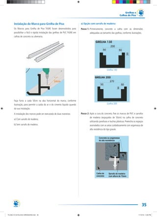 35
Grelhas e
Calhas de Piso
Instalação do Marco para Grelha de Piso
Os Marcos para Grelha de Piso TIGRE foram desenvolvidos para
possibilitar a fácil e rápida instalação das grelhas de PVC TIGRE em
calhas de concreto ou alvenaria.
Faça furos a cada 50cm na aba horizontal do marco, conforme
ilustração, para permitir a saída do ar e do cimento líquido quando
da sua instalação.
A instalação dos marcos pode ser executada de duas maneiras:
a) Com sarrafo de madeira;
b) Sem sarrafo de madeira.
a) Opção com sarrafo de madeira:
Passo 1: Primeiramente, concrete a calha com as dimensões
adequadas ao tamanho das grelhas, conforme ilustrações.
Grelha 130
Grelha 200
Passo 2: Após a cura do concreto, fixe os marcos de PVC e sarrafos
de madeira (espaçados de 50cm) na calha de concreto
utilizando parafusos e buchas plásticas. Preencha os espaços
assinalados com as setas cuidadosamente com argamassa de
alta resistência do tipo graute.
lh
G lh 200
TG-464-10 CATALOGO DRENAGEM.indd 35TG-464-10 CATALOGO DRENAGEM.indd 35 11/10/10 5:48 PM11/10/10 5:48 PM
 