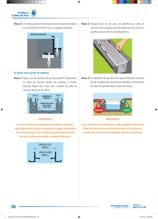 36
Grelhas e
Calhas de Piso
Passo 3: Um reforço pode ser feito fixando a aba horizontal do marco
no material de enchimento com um parafuso adicional.
b) Opção sem sarrafo de madeira:
Passo 1: Após a cura do concreto, fixe os marcos de PVC diretamente
na calha de concreto através de parafusos e buchas
plásticas. Repare que, nesse caso, o rebaixo da calha de
concreto deverá ser de 35mm.
IMPORTANTE
Os marcos devem ser instalados nivelados e colocados
rigorosamente na distância adequada à largura das grelhas,
com 1mm de folga. Faça a medição pelas partes internas
das abas verticais dos perfis, conforme ilustração.
Passo 2: Enquanto não se tem uma cura definitiva da calha de
concreto, insira pequenas tiras de papelão entre os marcos e
a grelha para se manter uma folga mínima.
Passo 3: O acabamento do piso deve ficar alguns milímetros mais alto
do que as grelhas.No caso de pisos revestidos,o revestimento
não deve ser apoiado sobre as abas dos marcos.
IMPORTANTE
Ao se executar a instalação das calhas e grelhas, deixe uma
folga de 3mm entre as grelhas para que estas possam se
movimentar em função da dilatação térmica que sofrem.
TG-464-10 CATALOGO DRENAGEM.indd 36TG-464-10 CATALOGO DRENAGEM.indd 36 11/10/10 5:48 PM11/10/10 5:48 PM
 