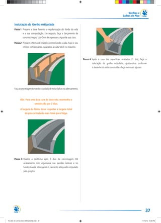 37
Grelhas e
Calhas de Piso
Instalação da Grelha Articulada
Passo1: Prepare a base fazendo a regularização do fundo da vala
e a sua compactação. Em seguida, faça o lançamento de
concreto magro com 5cm de espessura.Aguarde sua cura.
Passo2: Prepare a fôrma de madeira contornando a vala. Faça o seu
reforço com piquetes espaçados a cada 50cm no máximo.
Façaaconcretagemtomandoocuidadodeevitarfalhasnoadensamento.
Obs: Para uma boa cura do concreto, mantenha-o
umedecido por 2 dias.
A largura da fôrma deve respeitar a largura total
do piso articulado mais 4mm para folga.
Passo 3: Realize a desfôrma após 3 dias da concretagem. Dê
acabamento com argamassa nas paredes laterais e no
fundo da vala, observando o caimento adequado estipulado
pelo projeto.
Passo 4: Após a cura das superfícies acabadas (1 dia), faça a
colocação da grelha articulada, ajustando-a conforme
o desenho da vala construída e faça eventuais ajustes.
TG-464-10 CATALOGO DRENAGEM.indd 37TG-464-10 CATALOGO DRENAGEM.indd 37 11/10/10 5:48 PM11/10/10 5:48 PM
 