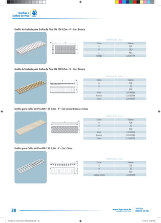 38
Grelhas e
Calhas de Piso
Cotas Valores
A 128
H 20
L 500
Areia 32030645
Branca 32030564
Cinza 32030637
DIMENSÕES (mm)
Grelha Articulada para Calha de Piso DN 130 0,5m - V - Cor: Branca
Cotas Valores
A 129
H 29,9
L 480
Código 32030734
DIMENSÕES (mm)
Grelha Articulada para Calha de Piso DN 130 0,5m - P - Cor: Branca
Grelha para Calha de Piso DN 130 0,5m - C - Cor: Cinza
Cotas Valores
A 128
H 20
L 500
Código Cinza 32030599
DIMENSÕES (mm)
Grelha para Calha de Piso DN 130 0,5m - P - Cor: Areia Branca e Cinza
Cotas Valores
A 128
H 20
L 500
Areia 32030556
Branca 32030580
Cinza 32030572
DIMENSÕES (mm)
TG-464-10 CATALOGO DRENAGEM.indd 38TG-464-10 CATALOGO DRENAGEM.indd 38 11/10/10 5:48 PM11/10/10 5:48 PM
 