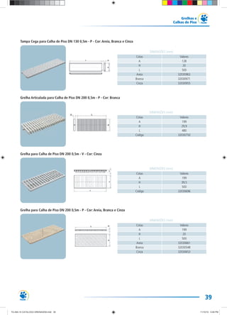 39
Grelhas e
Calhas de Piso
Cotas Valores
A 199
H 29,9
L 480
Código 32030750
DIMENSÕES (mm)
Grelha Articulada para Calha de Piso DN 200 0,5m - P - Cor: Branca
Grelha para Calha de Piso DN 200 0,5m - P - Cor: Areia, Branca e Cinza
Cotas Valores
A 199
H 20
L 500
Areia 32030661
Branca 32030548
Cinza 32030653
DIMENSÕES (mm)
Tampa Cega para Calha de Piso DN 130 0,5m - P - Cor: Areia, Branca e Cinza
Cotas Valores
A 128
H 20
L 500
Areia 32030963
Branca 32030971
Cinza 32030955
DIMENSÕES (mm)
Grelha para Calha de Piso DN 200 0,5m - V - Cor: Cinza
Cotas Valores
A 199
H 39,5
L 500
Código 32030696
DIMENSÕES (mm)
TG-464-10 CATALOGO DRENAGEM.indd 39TG-464-10 CATALOGO DRENAGEM.indd 39 11/10/10 5:48 PM11/10/10 5:48 PM
 