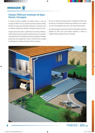 4
DRENAGEM
Soluções TIGRE para Instalações de Águas
Pluviais e Drenagem
O conceito de linhas completas de produtos reforça a marca de
inovação da TIGRE. Por isso, a empresa desenvolve sistemas inéditos,
eficientes e duráveis para edificações residenciais e comerciais, como
as modernas soluções para captação e drenagem de água da chuva.
As águas que escoam sobre a superfície do solo, terraços, telhados, e
ainda eventuais excessos de água do subsolo precisam ser captadas e
conduzidas de forma controlada por sistemas de captação e drenagem
pluvial, para evitar alagamentos, reduzir a erosão do solo e proteger
as edificações da umidade, garantindo conforto às pessoas.
Por isso, os sistemas para águas pluviais e drenagem da TIGRE, além
de atributos, como beleza dos materiais que combinam com a estética
da casa e funcionalidade, não vazam e são extremamente duráveis.
Nas próximas páginas você encontra todas as informações necessárias,
dispostas de forma clara, para projetar, especificar e instalar as
Soluções TIGRE para Águas Pluviais e Drenagem.
TG-464-10 CATALOGO DRENAGEM.indd 4TG-464-10 CATALOGO DRENAGEM.indd 4 11/10/10 5:46 PM11/10/10 5:46 PM
 