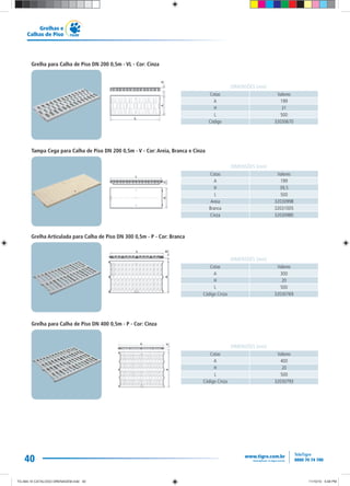 40
Grelhas e
Calhas de Piso
Grelha para Calha de Piso DN 200 0,5m - VL - Cor: Cinza
Cotas Valores
A 199
H 31
L 500
Código 32030670
DIMENSÕES (mm)
Cotas Valores
A 400
H 20
L 500
Código Cinza 32030793
DIMENSÕES (mm)
Grelha para Calha de Piso DN 400 0,5m - P - Cor: Cinza
Cotas Valores
A 300
H 20
L 500
Código Cinza 32030769
DIMENSÕES (mm)
Grelha Articulada para Calha de Piso DN 300 0,5m - P - Cor: Branca
Tampa Cega para Calha de Piso DN 200 0,5m - V - Cor: Areia, Branca e Cinza
Cotas Valores
A 199
H 39,5
L 500
Areia 32030998
Branca 32031005
Cinza 32030980
DIMENSÕES (mm)
TG-464-10 CATALOGO DRENAGEM.indd 40TG-464-10 CATALOGO DRENAGEM.indd 40 11/10/10 5:48 PM11/10/10 5:48 PM
 