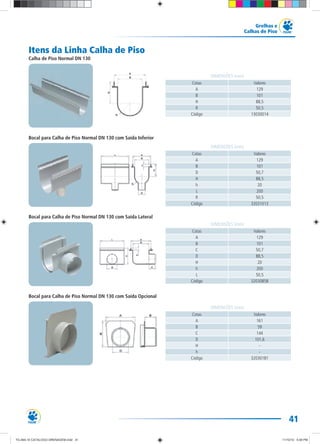 41
Grelhas e
Calhas de Piso
Itens da Linha Calha de Piso
Calha de Piso Normal DN 130
Bocal para Calha de Piso Normal DN 130 com Saída Inferior
Bocal para Calha de Piso Normal DN 130 com Saída Lateral
Bocal para Calha de Piso Normal DN 130 com Saída Opcional
Cotas Valores
A 129
B 101
H 88,5
R 50,5
Código 13030014
DIMENSÕES (mm)
Cotas Valores
A 129
B 101
D 50,7
H 88,5
h 20
L 200
R 50,5
Código 32031013
DIMENSÕES (mm)
Cotas Valores
A 129
B 101
C 50,7
D 88,5
H 20
h 200
L 50,5
Código 32030858
DIMENSÕES (mm)
Cotas Valores
A 161
B 59
C 144
D 101,6
H -
h -
Código 32030181
DIMENSÕES (mm)
TG-464-10 CATALOGO DRENAGEM.indd 41TG-464-10 CATALOGO DRENAGEM.indd 41 11/10/10 5:49 PM11/10/10 5:49 PM
 