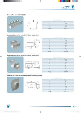 43
Grelhas e
Calhas de Piso
Cotas Valores
A 198
B 160
H 162
Código 13030111
DIMENSÕES (mm)
Cotas Valores
A 198
B 160
D 101,6
H 162,2
h1 22
h2 59
L 240
Código 32031056
DIMENSÕES (mm)
Cotas Valores
A 198
B 160
C 61
D 97
H 162,2
h 20
L 240
Código 32031048
DIMENSÕES (mm)
Cotas Valores
A 245,7
B 79
C 59
D 101,6
H 164
h 55
Código 32030459
DIMENSÕES (mm)
Calha de Piso Normal DN 200 2,5m
Bocal para Calha de Piso Normal DN 200 com Saída Inferior
Bocal para Calha de Piso Normal DN 200 com Saída Lateral
Cabeceira para Calha de Piso Normal DN 200 com Saída Opcional
TG-464-10 CATALOGO DRENAGEM.indd 43TG-464-10 CATALOGO DRENAGEM.indd 43 11/10/10 5:49 PM11/10/10 5:49 PM
 
