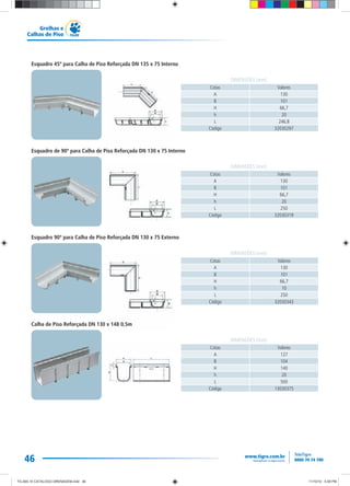 46
Grelhas e
Calhas de Piso
Cotas Valores
A 130
B 101
H 66,7
h 20
L 246,8
Código 32030297
DIMENSÕES (mm)
Cotas Valores
A 130
B 101
H 66,7
h 20
L 250
Código 32030319
DIMENSÕES (mm)
Cotas Valores
A 130
B 101
H 66,7
h 10
L 250
Código 32030343
DIMENSÕES (mm)
Cotas Valores
A 127
B 104
H 140
h 20
L 500
Código 13030375
DIMENSÕES (mm)
Esquadro 45º para Calha de Piso Reforçada DN 135 x 75 Interno
Esquadro de 90º para Calha de Piso Reforçada DN 130 x 75 Interno
Esquadro 90º para Calha de Piso Reforçada DN 130 x 75 Externo
Calha de Piso Reforçada DN 130 x 148 0,5m
TG-464-10 CATALOGO DRENAGEM.indd 46TG-464-10 CATALOGO DRENAGEM.indd 46 11/10/10 5:49 PM11/10/10 5:49 PM
 