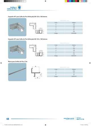48
Grelhas e
Calhas de Piso
Cotas Valores
A 127
B 104
H 140
h 20
L 250
Código 32030360
DIMENSÕES (mm)
Cotas Valores
A 127
B 104
H 140
h 20
L 250
Código 32030351
DIMENSÕES (mm)
Cotas Valores
A 29,6
H 15
B 20
Código 13030219
DIMENSÕES (mm)
Esquadro 90º para Calha de Piso Reforçada DN 130 x 148 Interno
Esquadro 90º para Calha de Piso Reforçada DN 130 x 148 Externo
Marco para Grelha de Piso 2,5m
TG-464-10 CATALOGO DRENAGEM.indd 48TG-464-10 CATALOGO DRENAGEM.indd 48 11/10/10 5:50 PM11/10/10 5:50 PM
 