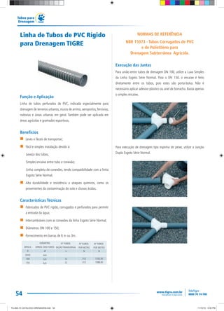 54
Tubos para
Drenagem
Linha de Tubos de PVC Rígido
para Drenagem TIGRE
Função e Aplicação
Linha de tubos perfurados de PVC, indicada especialmente para
drenagem de terrenos urbanos, muros de arrimo, aeroportos, ferrovias,
rodovias e áreas urbanas em geral. Também pode ser aplicada em
áreas agrícolas e gramados esportivos.
Benefícios
Leves e fáceis de transportar;
Fácil e simples instalação devido à:
Leveza dos tubos;
Simples encaixe entre tubo e conexão;
Linha completa de conexões, tendo compatibilidade com a linha
Esgoto Série Normal;
Alta durabilidade e resistência a ataques químicos, como os
provenientes da contaminação do solo e chuvas ácidas.
Características Técnicas
Fabricados de PVC rígido, corrugados e perfurados para permitir
a entrada da água;
Intercambiáveis com as conexões da linha Esgoto Série Normal;
Diâmetros: DN 100 e 150;
Fornecimento em barras de 6 m ou 3m.
NORMAS DE REFERÊNCIA
NBR 15073 - Tubos Corrugados de PVC
e de Polietileno para
Drenagem Subterrânea Agrícola.
Execução das Juntas
Para união entre tubos de drenagem DN 100, utilize a Luva Simples
da Linha Esgoto Série Normal. Para o DN 150, o encaixe é feito
diretamente entre os tubos, pois estes são porta-bolsa. Não é
necessário aplicar adesivo plástico ou anel de borracha. Basta apenas
o simples encaixe.
Para execução de drenagem tipo espinha de peixe, utilize a Junção
Dupla Esgoto Série Normal.
DIÂMETRO
APROX. DOS FUROS
df
mm
5,0
6,0
N° FUROS
SEÇÃO TRANSVERSAL
n
-
12
12
N° FUROS
POR METRO
N
-
312
312
N° FUROS
POR METRO
N
-
1102,50
1588,00
BITOLA
D
(mm)
100
150
TG-464-10 CATALOGO DRENAGEM.indd 54TG-464-10 CATALOGO DRENAGEM.indd 54 11/10/10 5:50 PM11/10/10 5:50 PM
 
