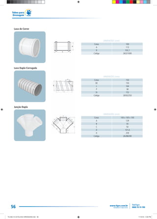 56
Tubos para
Drenagem
Cotas 100
A 113
D 102,1
Código 26321000
DIMENSÕES (mm)
Cotas 150
DE 150
L 164
P 38
Di 152
Código 26502250
DIMENSÕES (mm)
Cotas 100 x 100 x 100
A 129
B 50
C 50
D 101,6
H 259
Código 26288290
DIMENSÕES (mm)
Luva de Correr
Luva Dupla Corrugada
Junção Dupla
TG-464-10 CATALOGO DRENAGEM.indd 56TG-464-10 CATALOGO DRENAGEM.indd 56 11/10/10 5:50 PM11/10/10 5:50 PM
 