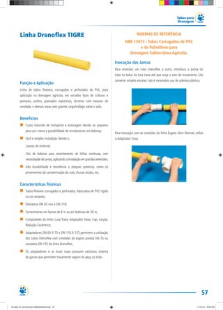 57
Tubos para
Drenagem
Linha Drenoflex TIGRE
Função e Aplicação
Linha de tubos flexíveis, corrugados e perfurados de PVC, para
aplicação na drenagem agrícola, em variados tipos de culturas e
pomares, jardins, gramados esportivos, terrenos com excesso de
umidade, e demais áreas sem grande carga/tráfego sobre o solo.
Benefícios
Custo reduzido de transporte e estocagem devido ao pequeno
peso por metro e possibilidade de enrolamento em bobinas;
Fácil e simples instalação devido a:
Leveza do material;
Uso de bobinas para assentamento de linhas contínuas, sem
necessidade de juntas,agilizando a instalação em grandes extensões;
Alta durabilidade e resistência a ataques químicos, como os
provenientes da contaminação do solo, chuvas ácidas, etc.
Características Técnicas
Tubos flexíveis corrugados e perfurados, fabricados de PVC rígido
na cor amarela;
Diâmetros DN 65 mm e DN 110;
Fornecimento em barras de 6 m ou em bobinas de 50 m;
Componetes da linha: Luva Trava, Adaptador Trava, Cap, Junção,
Redução Excêntrica;
Adaptadores DN 65 X 75 e DN 110 X 125 permitem a utilização
dos tubos Drenoflex com conexões de esgoto predial DN 75 ou
conexões DN 125 da linha Drenoflex;
Os adaptadores e as luvas trava possuem exclusivo sistema
de garras que permitem travamento seguro da peça ao tubo.
NORMAS DE REFERÊNCIA
NBR 15073 - Tubos Corrugados de PVC
e de Polietileno para
Drenagem Subterrânea Agrícola.
Execução das Juntas
Para emendar um tubo Drenoflex a outro, introduza a ponta do
tubo na bolsa da luva trava até que ouça o som do travamento. Use
somente simples encaixe; não é necessário uso de adesivo plástico.
Para transição com as conexões da linha Esgoto Série Normal, utilize
o Adaptador Trava.
TG-464-10 CATALOGO DRENAGEM.indd 57TG-464-10 CATALOGO DRENAGEM.indd 57 11/10/10 5:50 PM11/10/10 5:50 PM
 