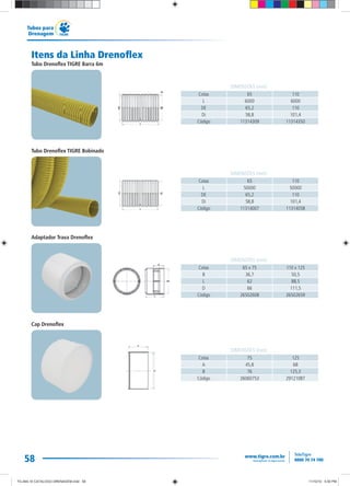 58
Tubos para
Drenagem
Itens da Linha Drenoflex
Tubo Drenoflex TIGRE Barra 6m
Tubo Drenoflex TIGRE Bobinado
Adaptador Trava Drenoflex
Cap Drenoflex
Cotas 65 110
L 6000 6000
DE 65,2 110
Di 58,8 101,4
Código 11314309 11314350
DIMENSÕES (mm)
Cotas 65 x 75 110 x 125
B 36,7 50,5
L 62 88,5
D 66 111,5
Código 26502608 26502659
DIMENSÕES (mm)
Cotas 65 110
L 50000 50000
DE 65,2 110
Di 58,8 101,4
Código 11314007 11314058
DIMENSÕES (mm)
Cotas 75 125
A 45,8 68
B 76 125,3
Código 26060753 29121087
DIMENSÕES (mm)
TG-464-10 CATALOGO DRENAGEM.indd 58TG-464-10 CATALOGO DRENAGEM.indd 58 11/10/10 5:50 PM11/10/10 5:50 PM
 