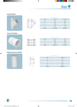 59
Tubos para
Drenagem
Cotas 150 x 125
A 270
B 75
C 63
D 150
d 125
Código 29587612
DIMENSÕES (mm)
Junção Drenoflex
Luva Trava Drenoflex
Redução Excêntrica Drenoflex
Cotas 75 x 75 125 x 125
A 218 337
B 50 62,5
C 68 75
D 75,5 125
F 150 231
Código 26277299 29551081
DIMENSÕES (mm)
Cotas 65 110
B 36,7 50,5
L 126 179
D 66 111,5
Código 26502454 26502403
DIMENSÕES (mm)
TG-464-10 CATALOGO DRENAGEM.indd 59TG-464-10 CATALOGO DRENAGEM.indd 59 11/10/10 5:51 PM11/10/10 5:51 PM
 