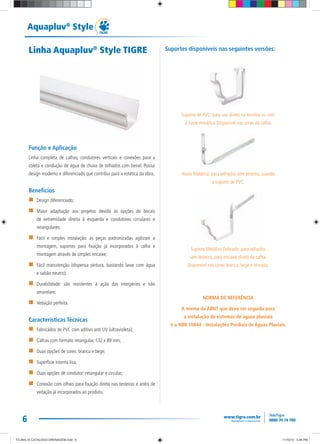 6
Aquapluv®
Style
Linha Aquapluv®
Style TIGRE
Função e Aplicação
Linha completa de calhas, condutores verticais e conexões para a
coleta e condução de água de chuva de telhados com beiral. Possui
design moderno e diferenciado que contribui para a estética da obra.
Benefícios
Design diferenciado;
Maior adaptação aos projetos devido às opções de bocais
de extremidade direita à esquerda e condutores circulares e
retangulares;
Fácil e simples instalação: as peças padronizadas agilizam a
montagem, suportes para fixação já incorporados à calha e
montagem através de simples encaixe;
Fácil manutenção (dispensa pintura, bastando lavar com água
e sabão neutro);
Durabilidade: são resistentes à ação das interpéries e não
amarelam;
Vedação perfeita.
Características Técnicas
Fabricados de PVC com aditivo anti UV (ultravioleta);
Calhas com formato retangular, 132 x 89 mm;
Duas opções de cores: branca e bege;
Superfície interna lisa;
Duas opções de condutor: retangular e circular;
Conexão com olhais para fixação direta nas testeiras e anéis de
vedação já incorporados ao produto.
Suportes disponíveis nas seguintes versões:
Suporte de PVC: para uso direto na testeira ou com
a haste metálica. Disponível nas cores da calha.
Haste Metálica: para telhados sem testeira, usando
o suporte de PVC.
Suporte Metálico Dobrado: para telhados
sem testeira, para encaixe direto da calha.
Disponível nas cores branca, bege e zincada.
NORMA DE REFERÊNCIA
A norma da ABNT que deve ser seguida para
a instalação de sistemas de águas pluviais
é a NBR 10844 - Instalações Prediais de Águas Pluviais.
TG-464-10 CATALOGO DRENAGEM.indd 6TG-464-10 CATALOGO DRENAGEM.indd 6 11/10/10 5:46 PM11/10/10 5:46 PM
 