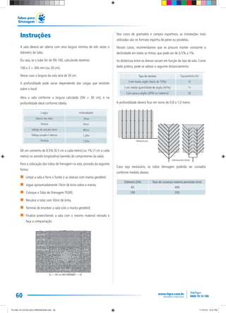 60
Tubos para
Drenagem
Instruções
A vala deverá ser aberta com uma largura mínima de três vezes o
diâmetro do tubo.
Ou seja, se o tubo for de DN 100, calculando teremos:
100 x 3 = 300 mm (ou 30 cm).
Nesse caso a largura da vala será de 30 cm.
A profundidade pode variar dependendo das cargas que existirão
sobre o local:
Abra a vala conforme a largura calculada (DN + 30 cm), e na
profundidade ideal conforme tabela.
Dê um caimento de 0,5% (0,5 cm a cada metro) ou 1% (1 cm a cada
metro) no sentido longitudinal (sentido do comprimento da vala).
Para a colocação dos tubos de frenagem na vala, proceda da seguinte
forma:
Limpe a vala e forre o fundo e as laterais com manta geotêxtil;
Jogue aproximadamente 10cm de brita sobre a manta;
Coloque o Tubo de Drenagem TIGRE;
Recubra o tubo com 30cm de brita;
Termine de envolver a vala com a manta geotêxtil;
Finalize preenchendo a vala com o mesmo material retirado e
faça a compactação.
Nos casos de gramados e campos esportivos, as instalações mais
utilizadas são no formato espinha de peixe ou paralelas.
Nesses casos, recomendamos que se procure manter constante a
declividade em todas as linhas, que pode ser de 0,5% a 1%.
As distâncias entre os drenos variam em função do tipo de solo. Como
dado prático, pode-se adotar o seguinte distanciamento:
A profundidade deverá ficar em torno de 0,8 a 1,0 metro.
Caso seja necessário, os tubos drenagem poderão ser curvados
conforme medida abaixo.
Diâmetro (DN) Raio de curvatura máximo permitido (mm)
65 400
100 550
TG-464-10 CATALOGO DRENAGEM.indd 60TG-464-10 CATALOGO DRENAGEM.indd 60 11/10/10 5:51 PM11/10/10 5:51 PM
 