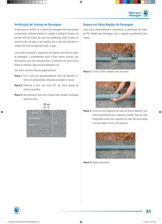 61
Tubos para
Drenagem
Verificação do Sistema de Drenagem
O ideal para se verificar se o sistema de drenagem está funcionando
corretamente conforme previsto no projeto é analisá-lo durante um
período forte de chuvas. Na área com problemas, pode-se notar um
acúmulo maior de água, o que significa que o solo está saturado e o
sistema não está conseguindo escoar a água.
Caso esteja ocorrendo o alagamento de alguma área entre os tubos
de drenagem, o procedimento ideal é fazer drenos verticais, que
funcionarão como uma válvula de pia: no momento em que se tira a
tampa da válvula a água escoa esvaziando a pia.
Esse dreno vertical é feito da seguinte forma:
Passo 1: Fure o solo com aproximadamente 20cm de diâmetro e 1
metro de profundidade, utilizando escavadeira manual.
Passo 2: Preencha o furo com brita Nº2 até 30cm abaixo do
nível da superfície.
Passo 3: Recomponha o furo com o próprio solo retirado e recoloque
grama ou brita.
Reparo em Tubos Rígidos de Drenagem
Caso ocorra acidentalmente o rompimento ou perfuração dos Tubos
de PVC Rígido para Drenagem, faça o seguinte procedimento para
reparo:
Passo 1: Corte o trecho rompido com uma serra.
Passo 2: Corte um novo segmento de tubo de mesmo diâmetro, com
maior comprimento que o segmento cortado. Faça um corte
longitudinal nesse novo segmento de tubo, abra essa fenda
e encaixe sobre o local a ser reparado.
Passo 3: Reparo executado.
TG-464-10 CATALOGO DRENAGEM.indd 61TG-464-10 CATALOGO DRENAGEM.indd 61 11/10/10 5:51 PM11/10/10 5:51 PM
 