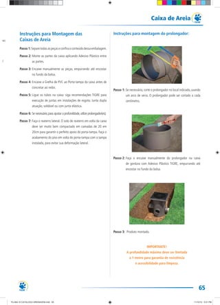 65
Caixa de Areia
Instruções para Montagem das
Caixas de Areia
Passo 1:Separetodasaspeçaseconfiraoconteúdodessaembalagem.
Passo 2: Monte as partes da caixa aplicando Adesivo Plástico entre
as partes.
Passo 3: Encaixe manualmente as peças, empurrando até encostar
no fundo da bolsa.
Passo 4: Encaixe a Grelha de PVC ao Porta-tampa da caixa antes de
concretar ao redor.
Passo 5: Ligue os tubos na caixa: siga recomendações TIGRE para
execução de juntas em instalações de esgoto. Junta dupla
atuação, soldável ou com junta elástica.
Passo 6: Se necessário,para ajustar a profundidade,utilize prolongador(es);
Passo 7: Faça o reaterro lateral. O solo de reaterro em volta da caixa
deve ser muito bem compactado em camadas de 20 em
20cm para garantir o perfeito apoio do porta-tampa. Faça o
acabamento do piso em volta do porta-tampa com a tampa
instalada, para evitar sua deformação lateral.
Instruções para montagem do prolongador:
Passo 1: Se necessário, corte o prolongador no local indicado, usando
um arco de serra. O prolongador pode ser cortado a cada
centímetro.
Passo 2: Faça o encaixe manualmente do prolongador na caixa
de gordura com Adesivo Plástico TIGRE, empurrando até
encostar no fundo da bolsa.
Passo 3: Produto montado.
IMPORTANTE!
A profundidade máxima deve ser limitada
a 1 metro para garantia de resistência
e acessibilidade para limpeza.
ABS
VC
TG-464-10 CATALOGO DRENAGEM.indd 65TG-464-10 CATALOGO DRENAGEM.indd 65 11/10/10 5:51 PM11/10/10 5:51 PM
 