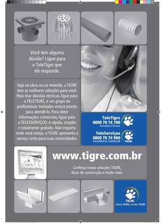 71
Seja na obra ou na revenda, a TIGRE
tem as melhores soluções para você.
Para tirar dúvidas técnicas, ligue para
o TELETIGRE, e um grupo de
profissionais treinados estará pronto
para atendê-lo. Para obter
informações comerciais, ligue para
o TELESSERVIÇOS: é rápido, simples
e totalmente gratuito. Não importa
onde você esteja, a TIGRE apresenta o
serviço certo para suas necessidades.
TG-464-10 CATALOGO DRENAGEM.indd 71TG-464-10 CATALOGO DRENAGEM.indd 71 11/10/10 5:51 PM11/10/10 5:51 PM
 