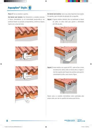 8
Aquapluv®
Style
Passo 3: Fixe as conexões e suportes.
Em beiral com testeira: fixe diretamente as conexões (emendas
e bocais intermediários ou de extremidade) pendurando-as nos
parafusos fixados nas posições correspondentes, conforme as figuras.
Aperte com a chave de fenda.
Em beiral sem testeira: nesse caso, estão disponíveis duas opções
de suportes, cujas instruções de aplicação são as seguintes:
Opção 1: Suporte metálico dobrado: deve ser parafusado na lateral
do caibro, na altura ideal para garantir a declividade
de 0,5% da calha.
Opção 2: Haste metálica com suporte de PVC: pode-se fixar a haste
nas laterais dos caibros, todos na mesma altura, e regular o
nível dos suportes pela fixação dos parafusos para garantir
a declividade da calha, como mostra a figura.
Nesses casos, as conexões intermediárias serão sustentadas pela
própria calha, pois não há superfície de testeiras para fixá-las.
TG-464-10 CATALOGO DRENAGEM.indd 8TG-464-10 CATALOGO DRENAGEM.indd 8 11/10/10 5:46 PM11/10/10 5:46 PM
 