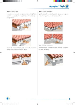 9
Aquapluv®
Style
Passo 4: Coloque a calha.
A calha deverá ser encaixada nos suportes e nas conexões já fixados
na testeira ou nos caibros. Encaixe primeiro a parte traseira e gire a
calha para baixo:
No caso dos beirais sem testeira, após fixar a calha, as conexões
deverão ser encaixadas nela, conforme a figura:
Passo 5: Coloque os esquadros.
Após fixadas a calha e as conexões, encaixe os esquadros nos pontos
onde estiverem previstos, como demonstram as figuras:
Passo 6: Coloque as cabeceiras.
As últimas conexões a serem encaixadas na calha serão as cabeceiras
e os bocais de cabeceira:
TG-464-10 CATALOGO DRENAGEM.indd 9TG-464-10 CATALOGO DRENAGEM.indd 9 11/10/10 5:46 PM11/10/10 5:46 PM
 