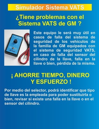 Simulador Sistema VATSSimulador Sistema VATS
¿Tiene problemas con el
Sistema VATS de GM ?
Este equipo le será muy útil en
casos de falla del sistema de
seguridad de los vehículos de
la familia de GM equipados con
el sistema de seguridad VATS,
en caso de falla del sensor del
cilindro de la llave, falla en la
llave o bien, pérdida de la misma.
Por medio del selector, podrá identificar que tipo
de llave es la empleada para poder sustituirla o
bien, revisar si existe una falla en la llave o en el
sensor del cilindro.
¡ AHORRE TIEMPO, DINERO
Y ESFUERZO !
 