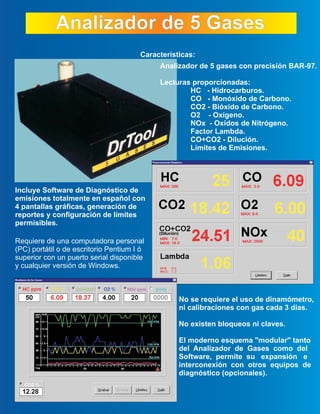 Analizador de 5 GasesAnalizador de 5 Gases
Analizador de 5 gases con precisión BAR-97.
Lecturas proporcionadas:
HC - Hidrocarburos.
CO - Monóxido de Carbono.
CO2 - Bióxido de Carbono.
O2 - Oxígeno.
NOx - Oxidos de Nitrógeno.
Factor Lambda.
CO+CO2 - Dilución.
Límites de Emisiones.
Características:
Incluye Software de Diagnóstico de
emisiones totalmente en español con
4 pantallas gráficas, generación de
reportes y configuración de límites
permisibles.
No se requiere el uso de dinamómetro,
ni calibraciones con gas cada 3 dias.
No existen bloqueos ni claves.
El moderno esquema "modular" tanto
del Analizador de Gases como del
Software, permite su expansión e
interconexión con otros equipos de
diagnóstico (opcionales).
Requiere de una computadora personal
(PC) portátil o de escritorio Pentium I ó
superior con un puerto serial disponible
y cualquier versión de Windows.
 