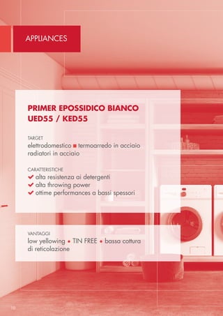 Appliances
10
Primer Epossidico bianco
UED55 / KED55
target
elettrodomestico  termoarredo in acciaio
radiatori in acciaio
caratteristiche
 alta resistenza ai detergenti
 alta throwing power
 ottime performances a bassi spessori
vantaggi
low yellowing • TIN FREE • bassa cottura
di reticolazione
 