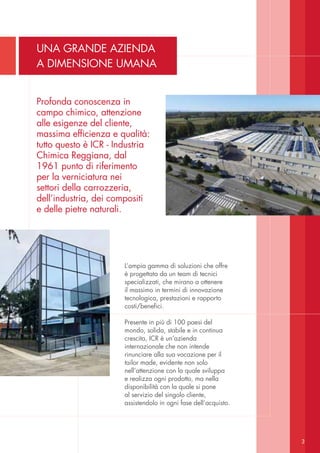 L’ampia gamma di soluzioni che offre
è progettata da un team di tecnici
specializzati, che mirano a ottenere
il massimo in termini di innovazione
tecnologica, prestazioni e rapporto
costi/benefici.
Presente in più di 100 paesi del
mondo, solida, stabile e in continua
crescita, ICR è un’azienda
internazionale che non intende
rinunciare alla sua vocazione per il
tailor made, evidente non solo
nell’attenzione con la quale sviluppa
e realizza ogni prodotto, ma nella
disponibilità con la quale si pone
al servizio del singolo cliente,
assistendolo in ogni fase dell’acquisto.
Profonda conoscenza in
campo chimico, attenzione
alle esigenze del cliente,
massima efficienza e qualità:
tutto questo è ICR - Industria
Chimica Reggiana, dal
1961 punto di riferimento
per la verniciatura nei
settori della carrozzeria,
dell’industria, dei compositi
e delle pietre naturali.
UNA GRANDE AZIENDA
A DIMENSIONE UMANA
3
 